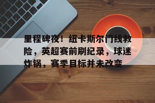 爱游戏注册-关于里程碑夜!纽卡斯尔门线救险,英超赛前刷纪录,球迷炸锅,赛季目标并未改变的信息 爱游戏注册-关于里程碑夜!纽卡斯尔门线救险,英超赛前刷纪录,球迷炸锅,赛季目标并未改变的信息
