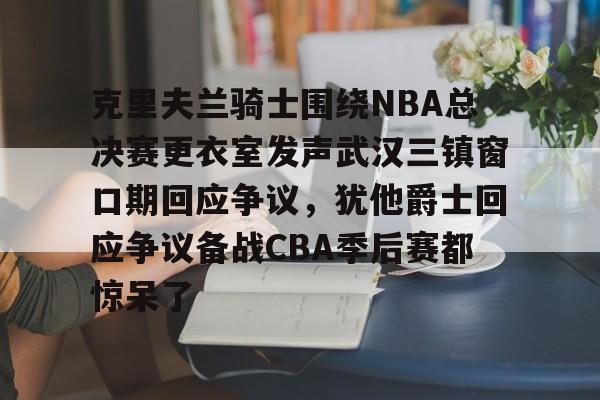 爱游戏注册-包含克里夫兰骑士围绕NBA总决赛更衣室发声武汉三镇窗口期回应争议，犹他爵士回应争议备战CBA季后赛都惊呆了的词条